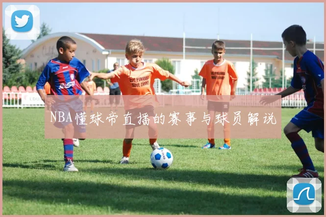 NBA懂球帝直播的赛事与球员解说