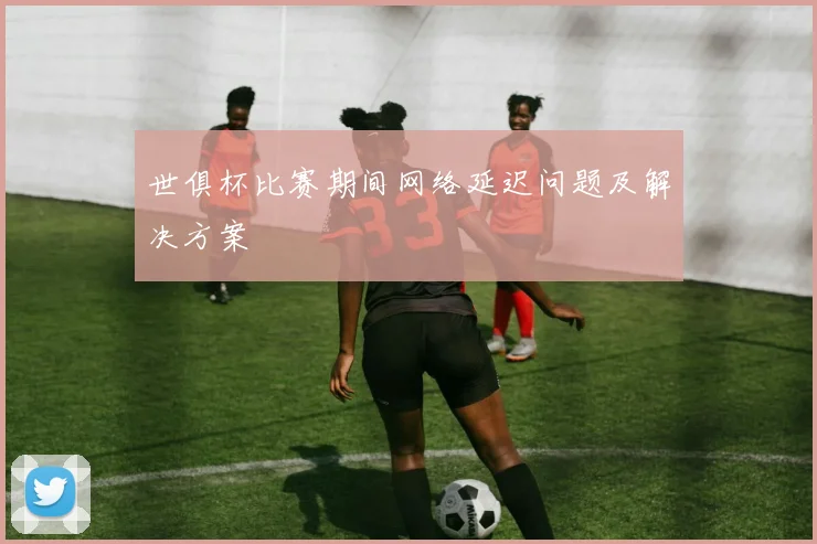 世俱杯比赛期间网络延迟问题及解决方案