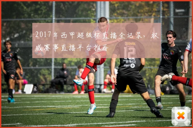 2017年西甲超级杯直播全记录，权威赛事直播平台推荐