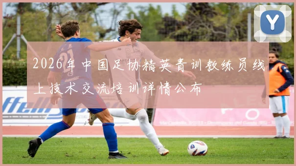 2026年中国足协精英青训教练员线上技术交流培训详情公布